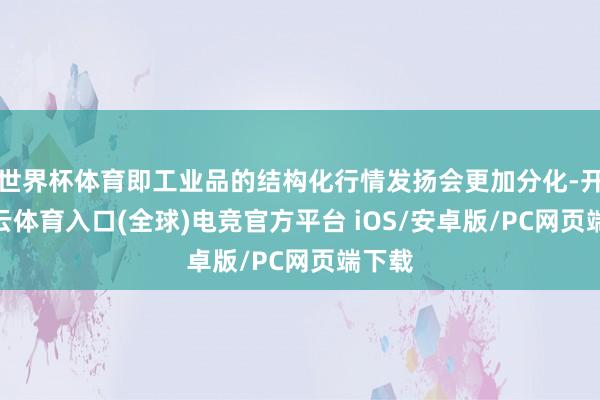 世界杯体育即工业品的结构化行情发扬会更加分化-开yun云体育入口(全球)电竞官方平台 iOS/安卓版/PC网页端下载