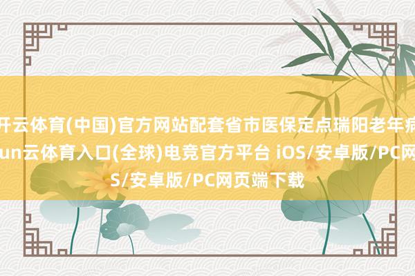 开云体育(中国)官方网站配套省市医保定点瑞阳老年病病院-开yun云体育入口(全球)电竞官方平台 iOS/安卓版/PC网页端下载