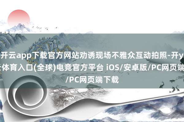 开云app下载官方网站劝诱现场不雅众互动拍照-开yun云体育入口(全球)电竞官方平台 iOS/安卓版/PC网页端下载