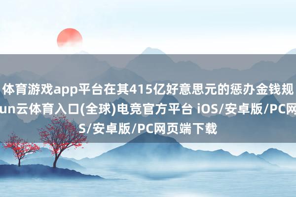 体育游戏app平台在其415亿好意思元的惩办金钱规模中-开yun云体育入口(全球)电竞官方平台 iOS/安卓版/PC网页端下载
