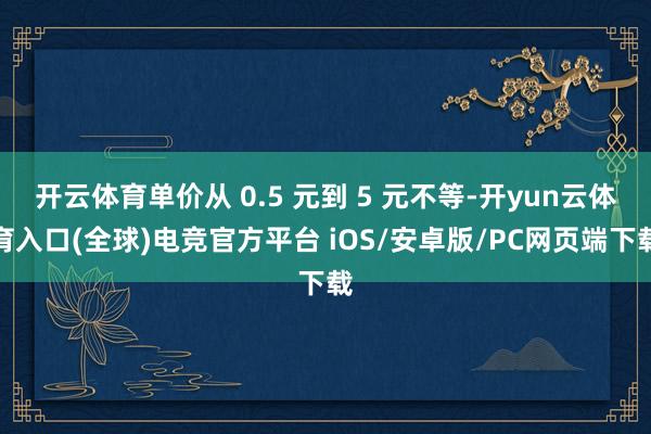 开云体育单价从 0.5 元到 5 元不等-开yun云体育入口(全球)电竞官方平台 iOS/安卓版/PC网页端下载