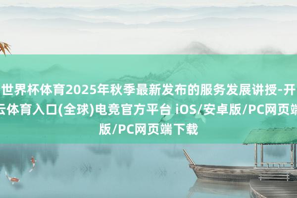 世界杯体育2025年秋季最新发布的服务发展讲授-开yun云体育入口(全球)电竞官方平台 iOS/安卓版/PC网页端下载