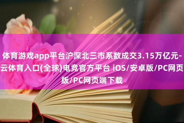 体育游戏app平台沪深北三市系数成交3.15万亿元-开yun云体育入口(全球)电竞官方平台 iOS/安卓版/PC网页端下载