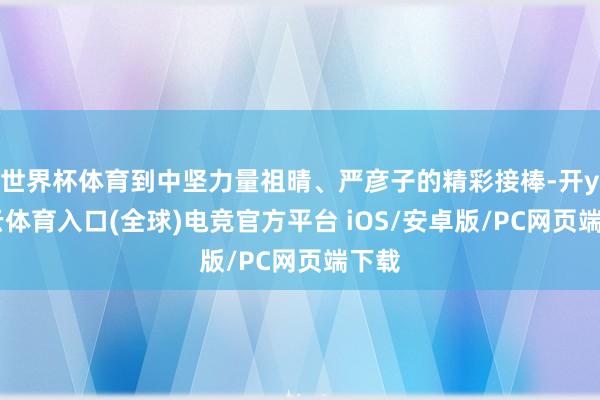 世界杯体育到中坚力量祖晴、严彦子的精彩接棒-开yun云体育入口(全球)电竞官方平台 iOS/安卓版/PC网页端下载