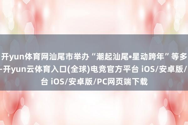 开yun体育网汕尾市举办“潮起汕尾•星动跨年”等多场音乐嘉年华-开yun云体育入口(全球)电竞官方平台 iOS/安卓版/PC网页端下载